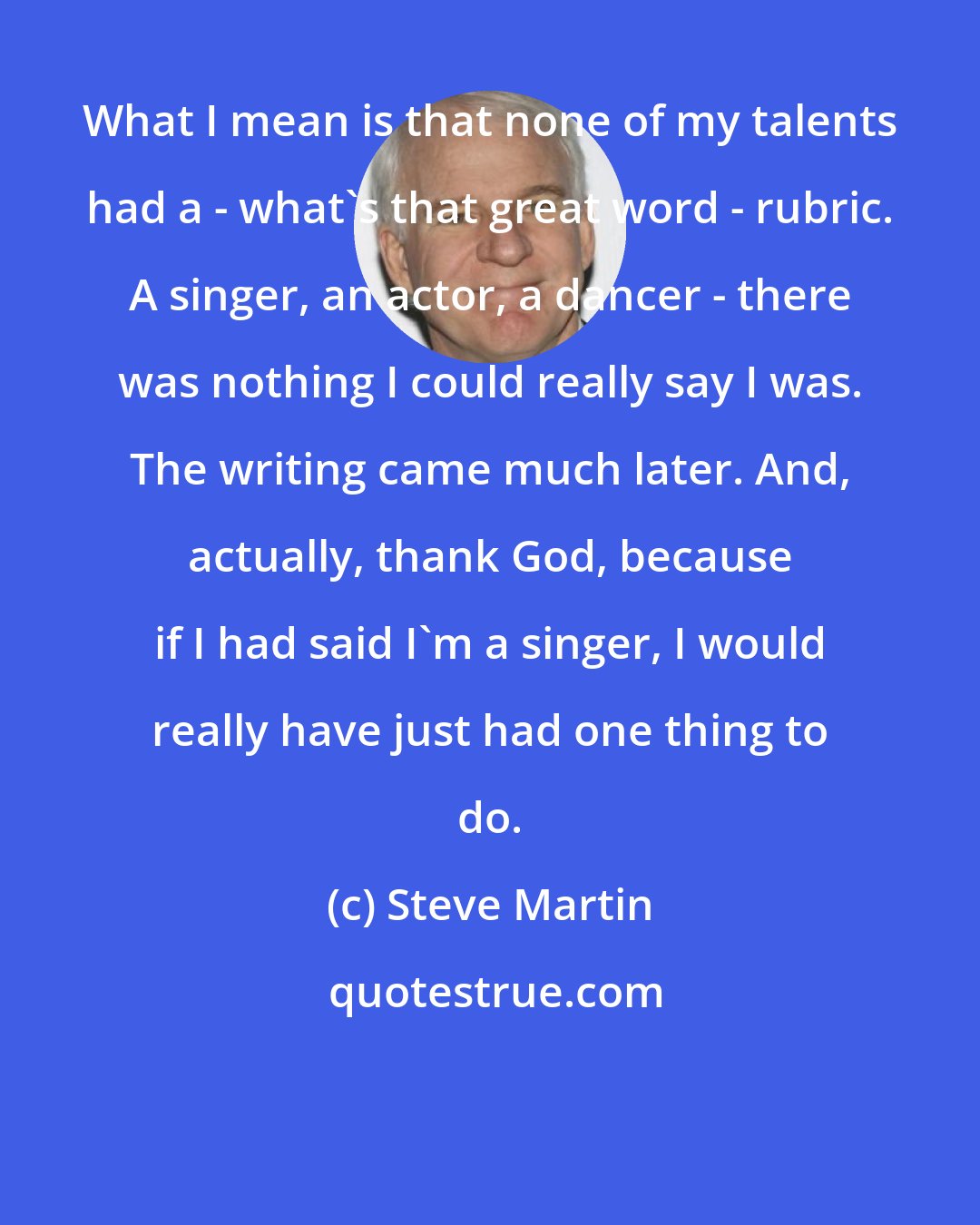 Steve Martin: What I mean is that none of my talents had a - what's that great word - rubric. A singer, an actor, a dancer - there was nothing I could really say I was. The writing came much later. And, actually, thank God, because if I had said I'm a singer, I would really have just had one thing to do.