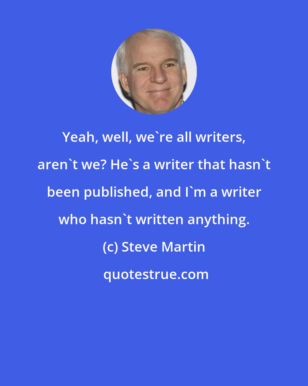 Steve Martin: Yeah, well, we're all writers, aren't we? He's a writer that hasn't been published, and I'm a writer who hasn't written anything.