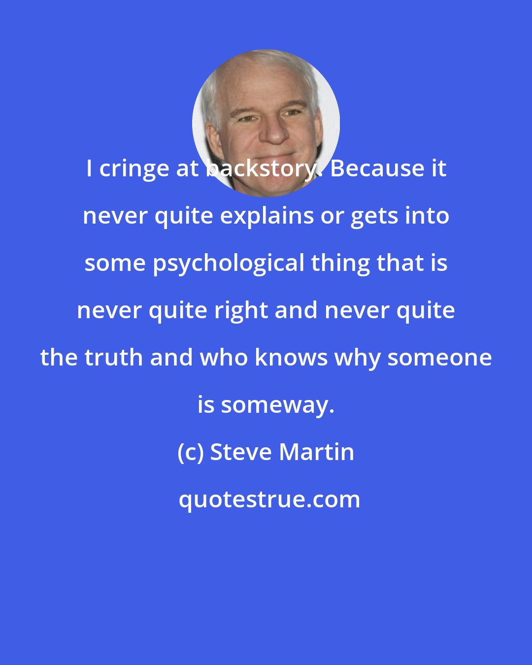 Steve Martin: I cringe at backstory. Because it never quite explains or gets into some psychological thing that is never quite right and never quite the truth and who knows why someone is someway.