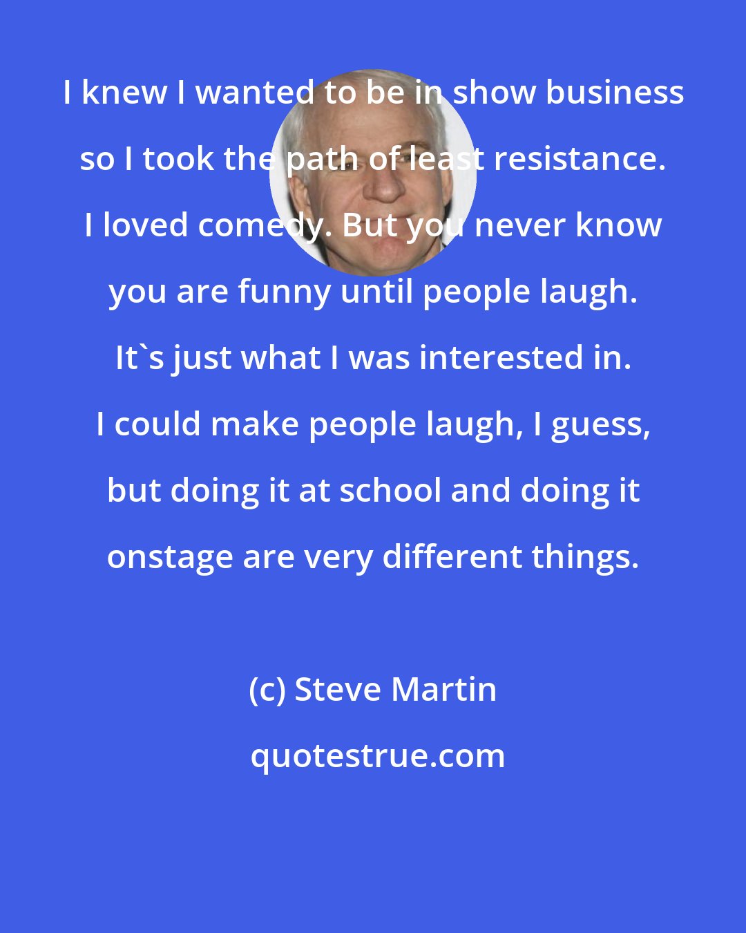 Steve Martin: I knew I wanted to be in show business so I took the path of least resistance. I loved comedy. But you never know you are funny until people laugh. It's just what I was interested in. I could make people laugh, I guess, but doing it at school and doing it onstage are very different things.