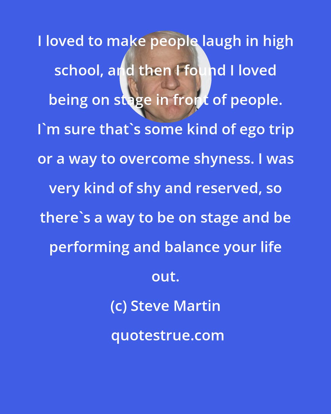 Steve Martin: I loved to make people laugh in high school, and then I found I loved being on stage in front of people. I'm sure that's some kind of ego trip or a way to overcome shyness. I was very kind of shy and reserved, so there's a way to be on stage and be performing and balance your life out.