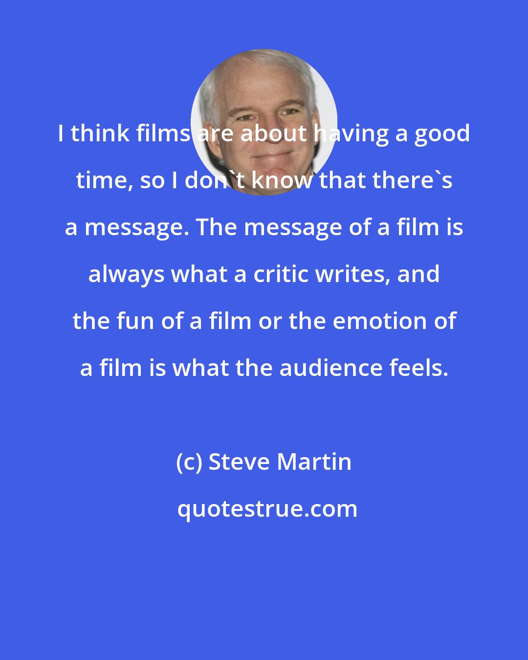 Steve Martin: I think films are about having a good time, so I don't know that there's a message. The message of a film is always what a critic writes, and the fun of a film or the emotion of a film is what the audience feels.