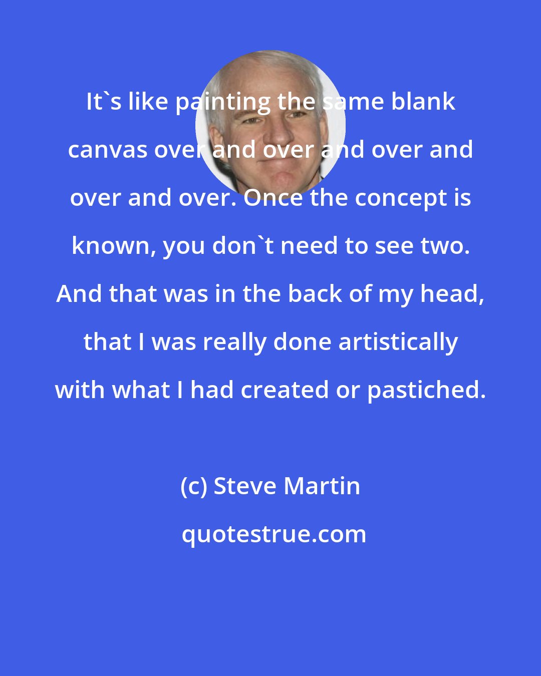 Steve Martin: It's like painting the same blank canvas over and over and over and over and over. Once the concept is known, you don't need to see two. And that was in the back of my head, that I was really done artistically with what I had created or pastiched.