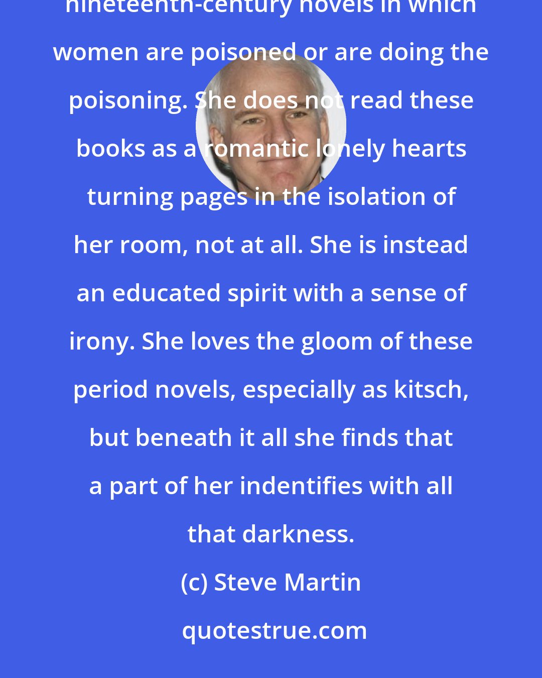 Steve Martin: Mirabelle replaces the absent friends with books and television mysteries of the PBS kind. The books are mostly nineteenth-century novels in which women are poisoned or are doing the poisoning. She does not read these books as a romantic lonely hearts turning pages in the isolation of her room, not at all. She is instead an educated spirit with a sense of irony. She loves the gloom of these period novels, especially as kitsch, but beneath it all she finds that a part of her indentifies with all that darkness.