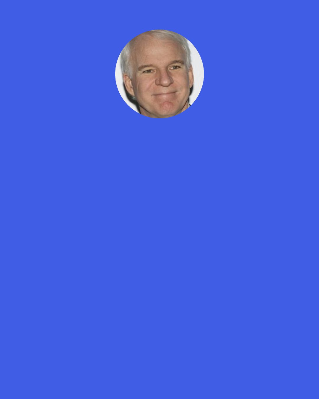 Steve Martin: To me, torture would be, "I can't think what to write in the next sentence. I'm stuck." Torture would be if you didn't have the next idea.
