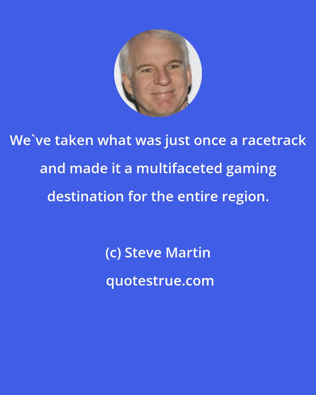 Steve Martin: We've taken what was just once a racetrack and made it a multifaceted gaming destination for the entire region.