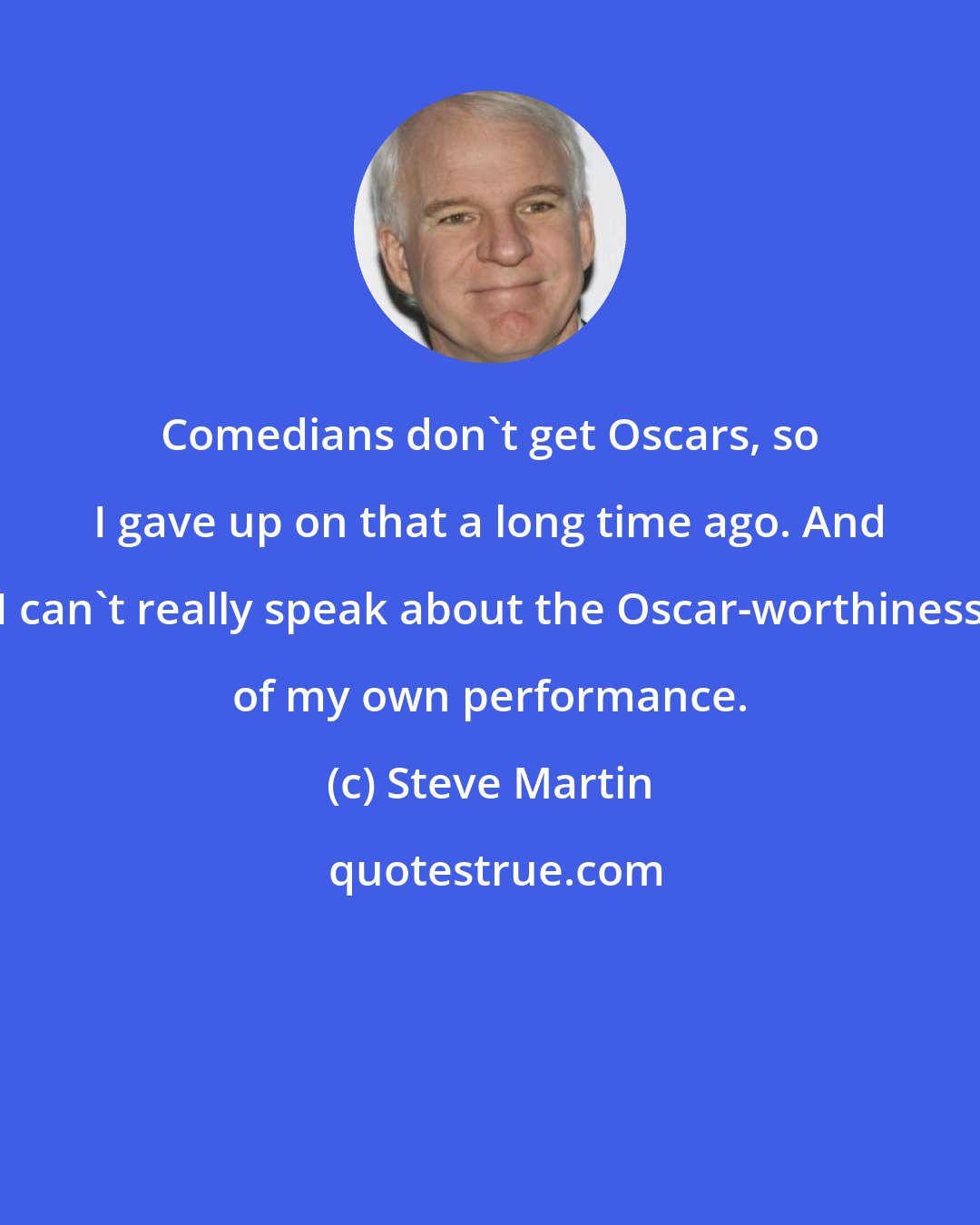 Steve Martin: Comedians don`t get Oscars, so I gave up on that a long time ago. And I can`t really speak about the Oscar-worthiness of my own performance.