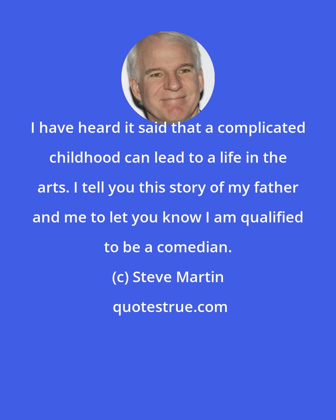 Steve Martin: I have heard it said that a complicated childhood can lead to a life in the arts. I tell you this story of my father and me to let you know I am qualified to be a comedian.