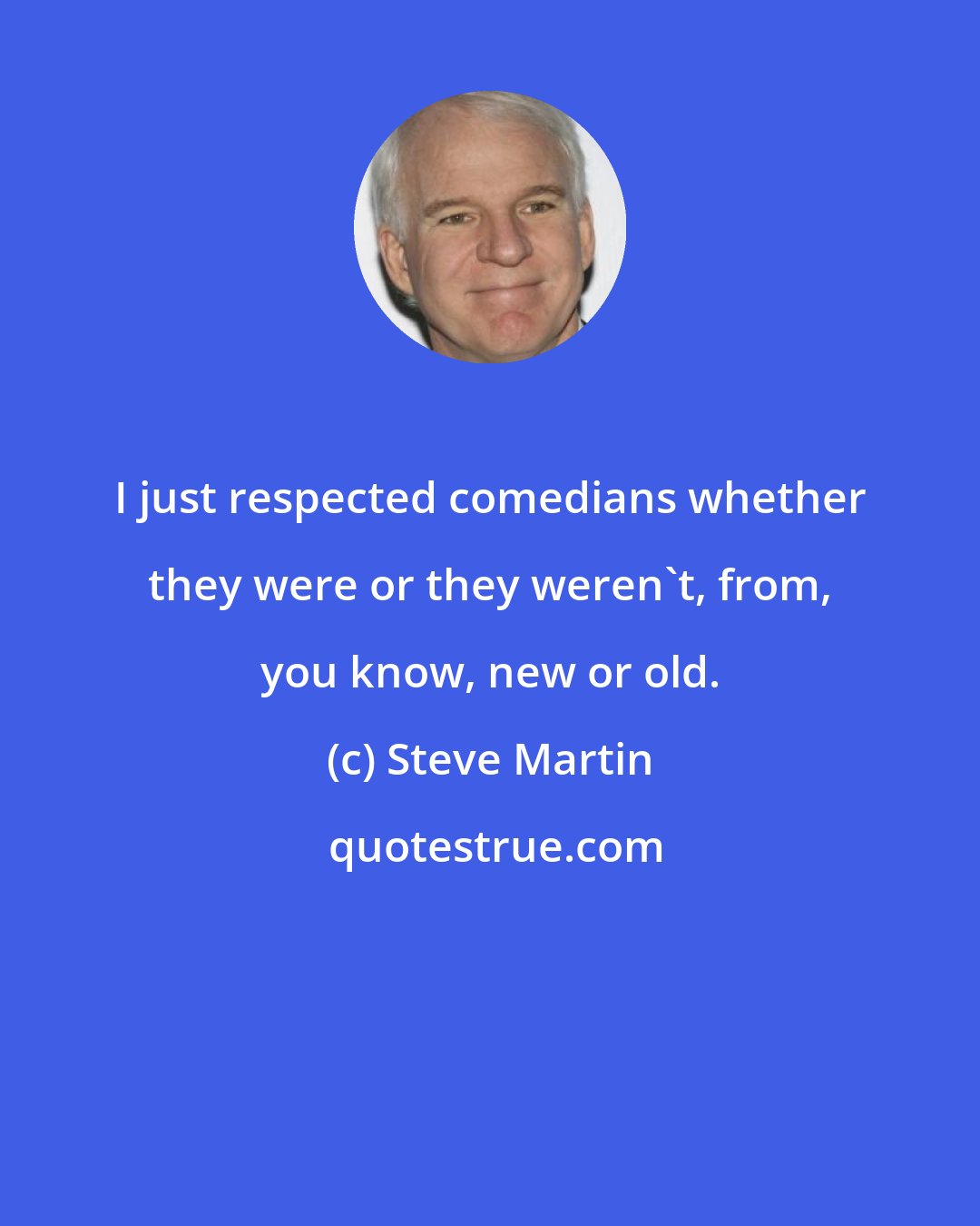 Steve Martin: I just respected comedians whether they were or they weren't, from, you know, new or old.