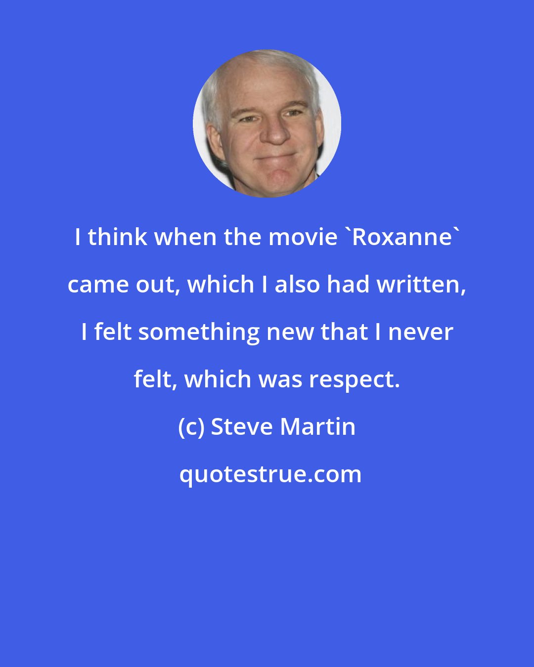 Steve Martin: I think when the movie `Roxanne' came out, which I also had written, I felt something new that I never felt, which was respect.