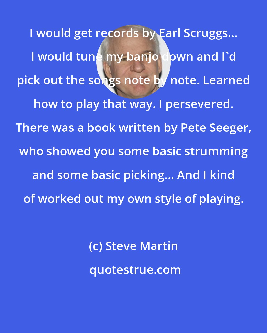 Steve Martin: I would get records by Earl Scruggs... I would tune my banjo down and I'd pick out the songs note by note. Learned how to play that way. I persevered. There was a book written by Pete Seeger, who showed you some basic strumming and some basic picking... And I kind of worked out my own style of playing.