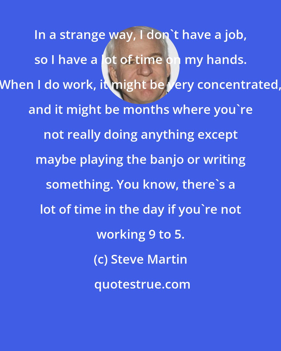 Steve Martin: In a strange way, I don't have a job, so I have a lot of time on my hands. When I do work, it might be very concentrated, and it might be months where you're not really doing anything except maybe playing the banjo or writing something. You know, there's a lot of time in the day if you're not working 9 to 5.