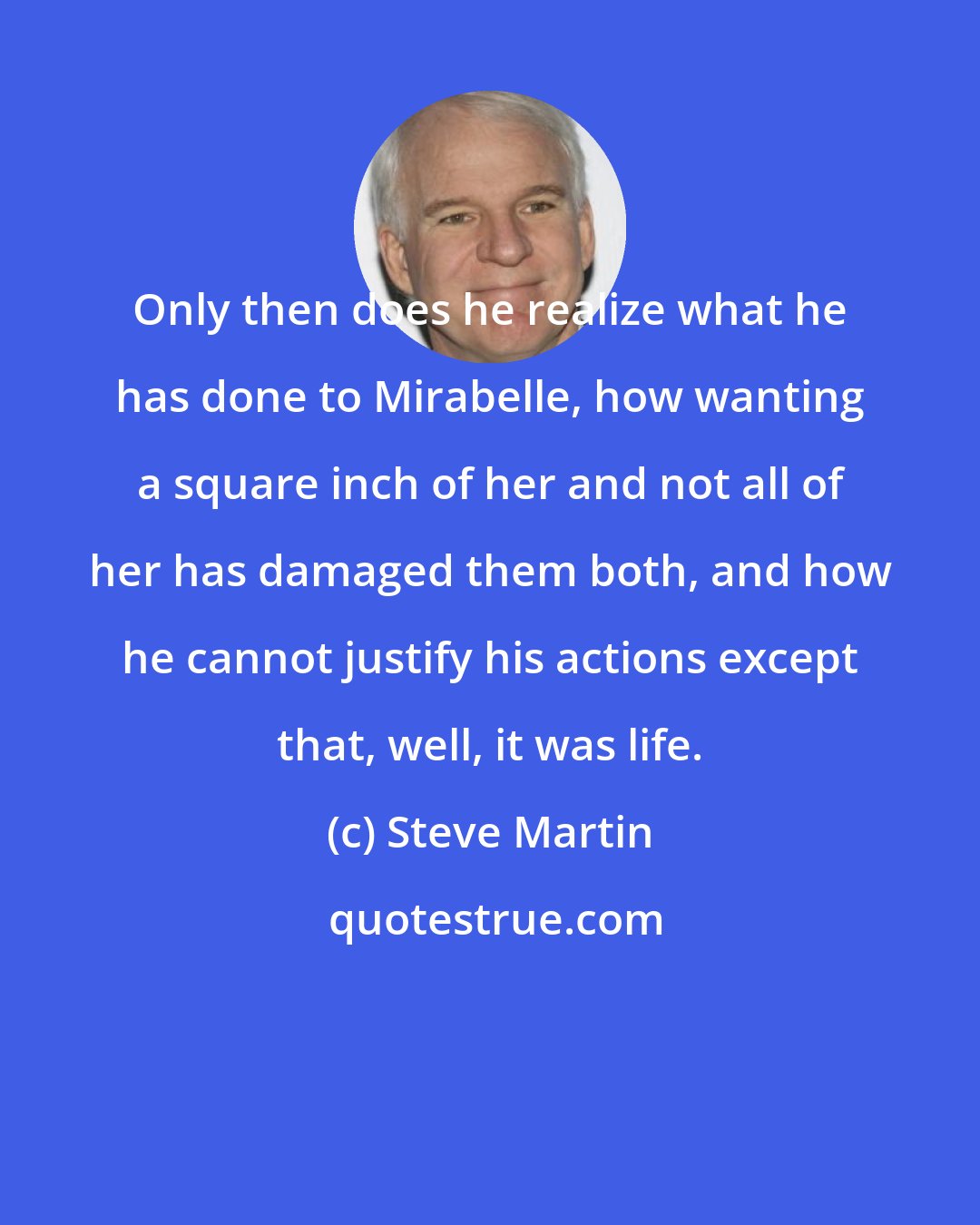 Steve Martin: Only then does he realize what he has done to Mirabelle, how wanting a square inch of her and not all of her has damaged them both, and how he cannot justify his actions except that, well, it was life.