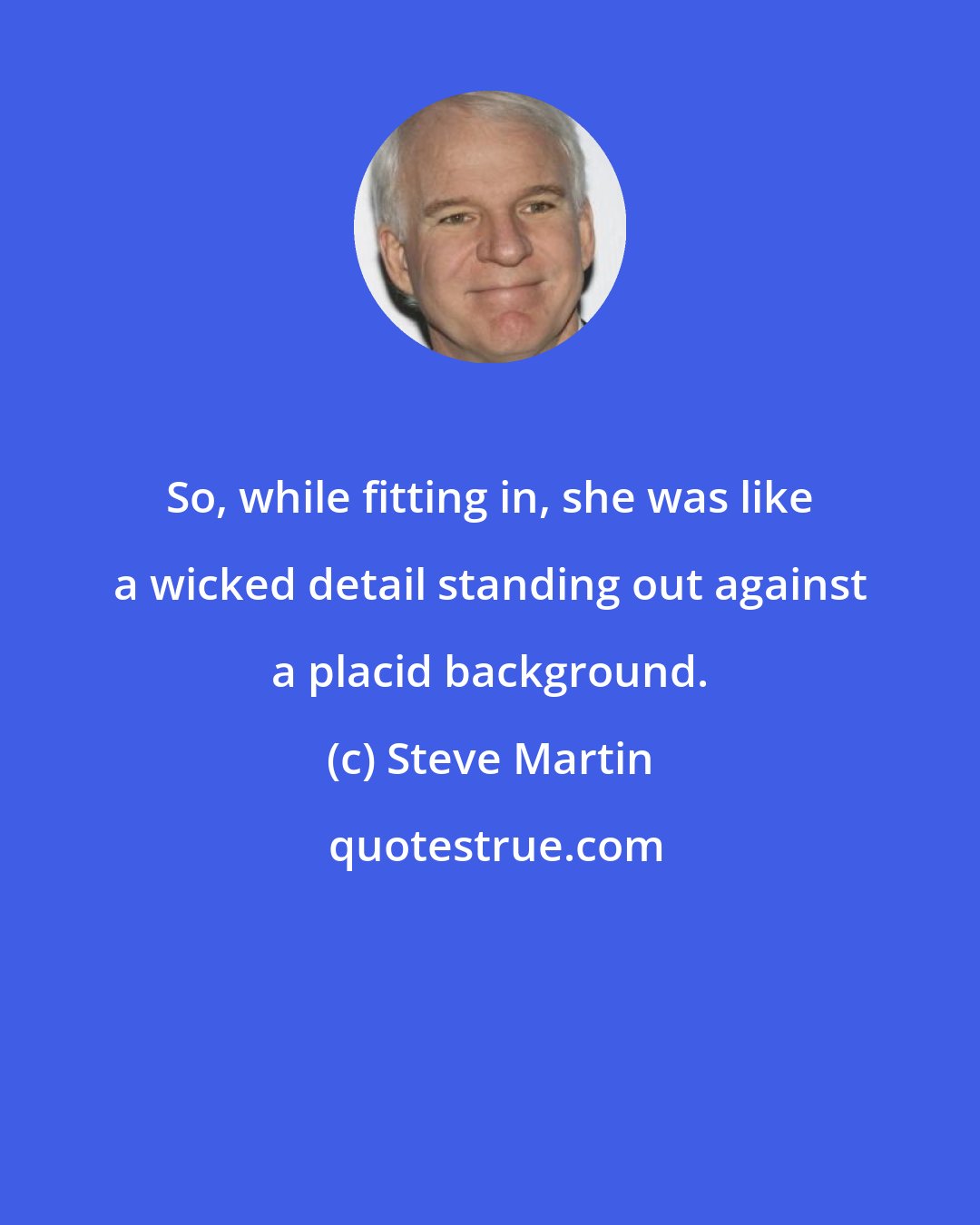 Steve Martin: So, while fitting in, she was like a wicked detail standing out against a placid background.