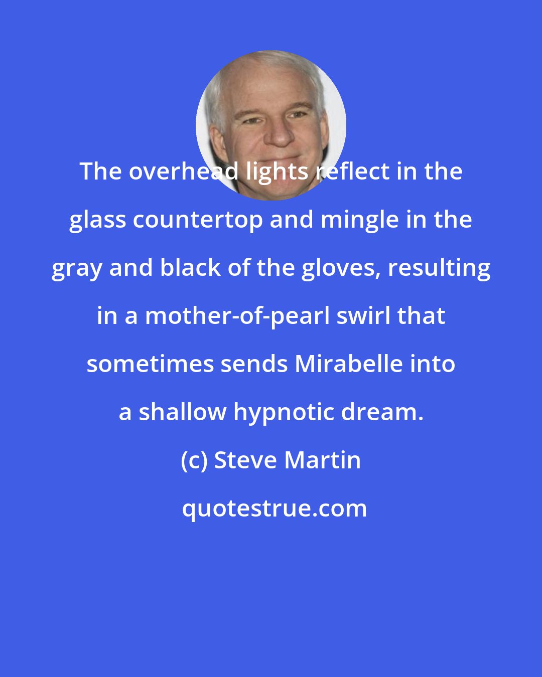 Steve Martin: The overhead lights reflect in the glass countertop and mingle in the gray and black of the gloves, resulting in a mother-of-pearl swirl that sometimes sends Mirabelle into a shallow hypnotic dream.