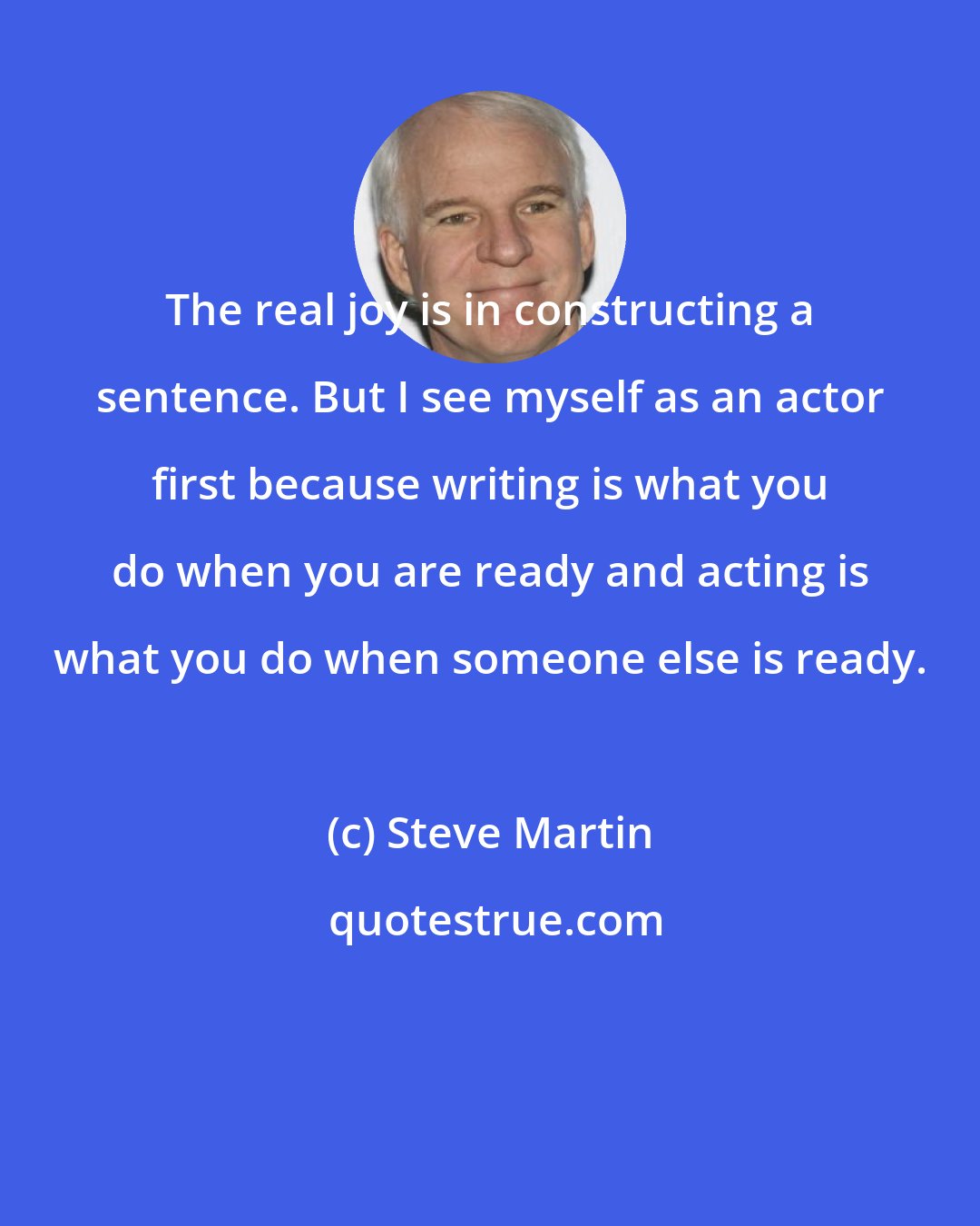 Steve Martin: The real joy is in constructing a sentence. But I see myself as an actor first because writing is what you do when you are ready and acting is what you do when someone else is ready.