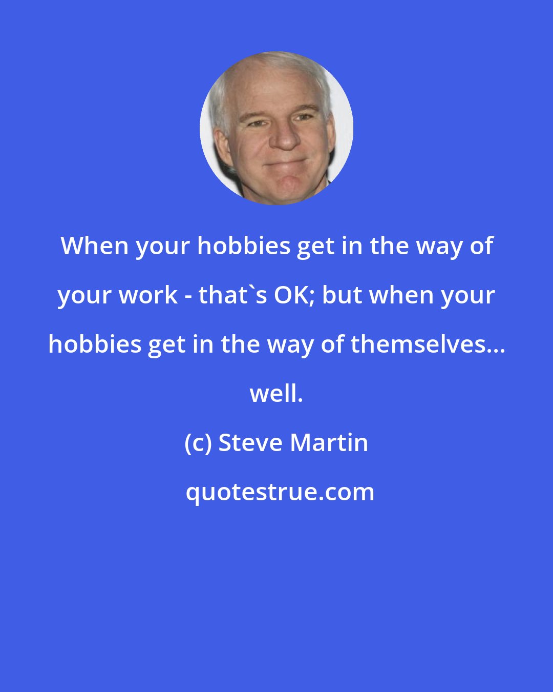 Steve Martin: When your hobbies get in the way of your work - that's OK; but when your hobbies get in the way of themselves... well.