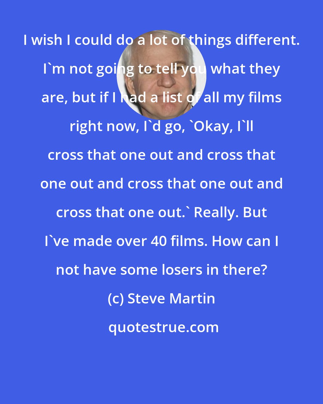 Steve Martin: I wish I could do a lot of things different. I'm not going to tell you what they are, but if I had a list of all my films right now, I'd go, 'Okay, I'll cross that one out and cross that one out and cross that one out and cross that one out.' Really. But I've made over 40 films. How can I not have some losers in there?