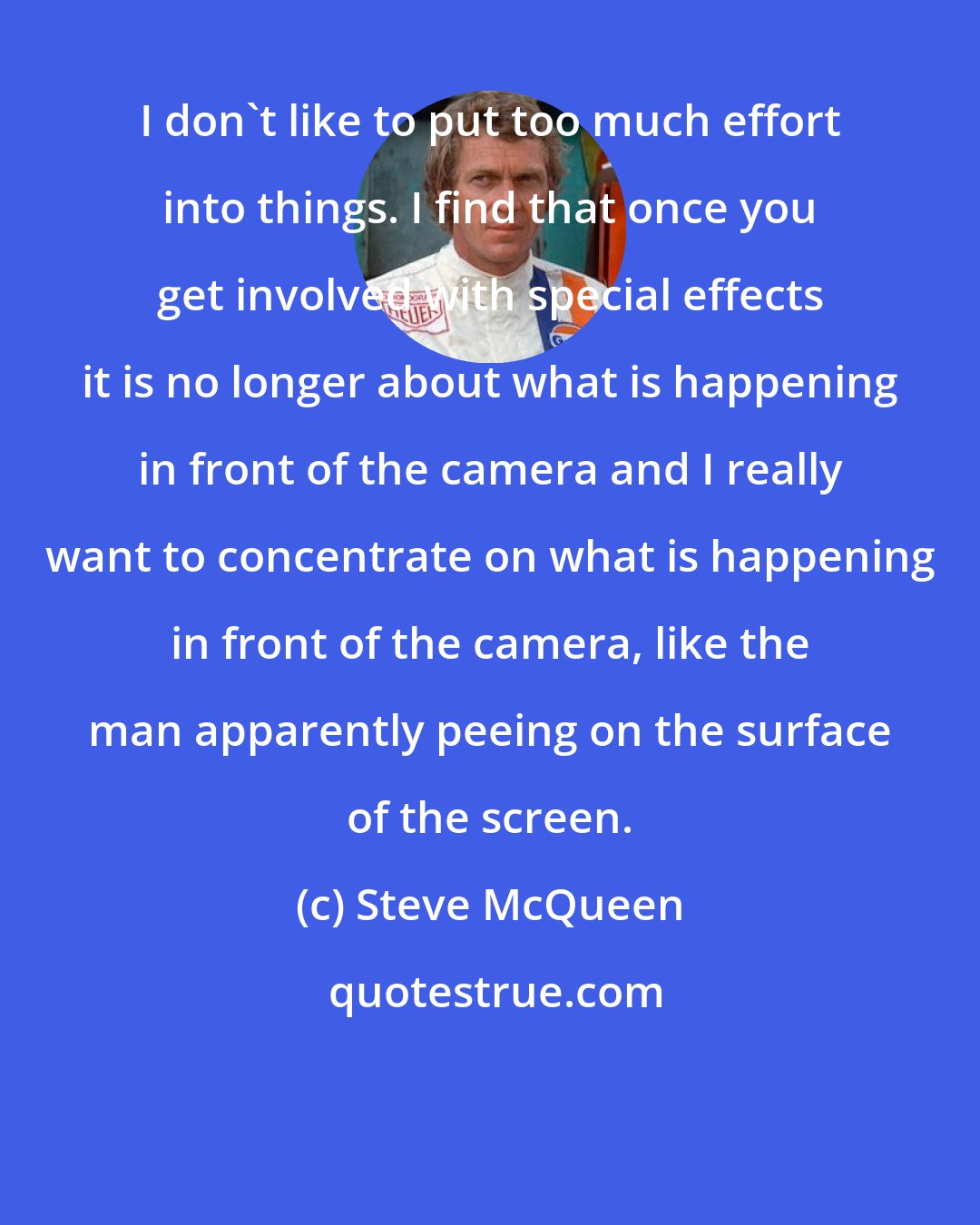 Steve McQueen: I don't like to put too much effort into things. I find that once you get involved with special effects it is no longer about what is happening in front of the camera and I really want to concentrate on what is happening in front of the camera, like the man apparently peeing on the surface of the screen.