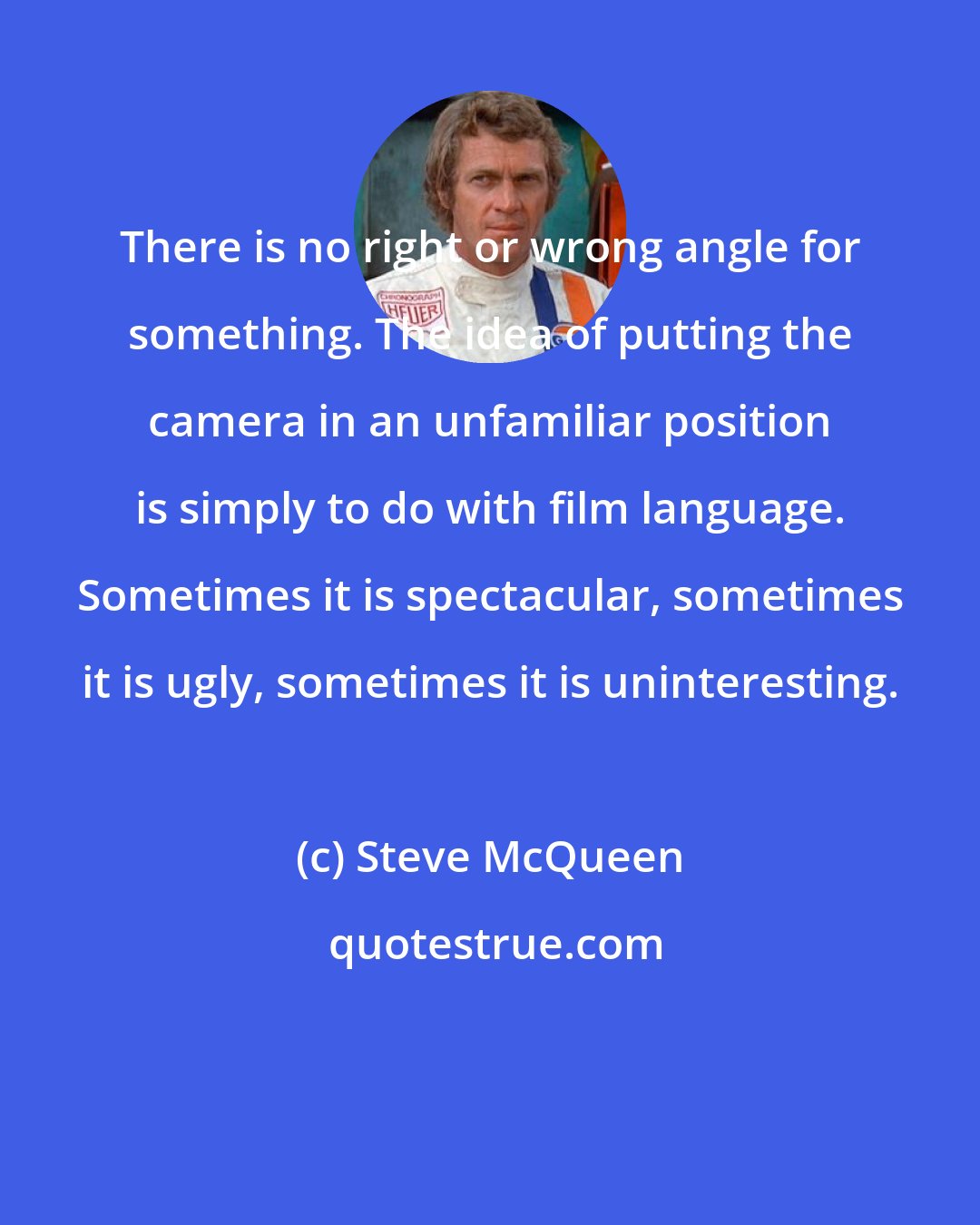 Steve McQueen: There is no right or wrong angle for something. The idea of putting the camera in an unfamiliar position is simply to do with film language. Sometimes it is spectacular, sometimes it is ugly, sometimes it is uninteresting.