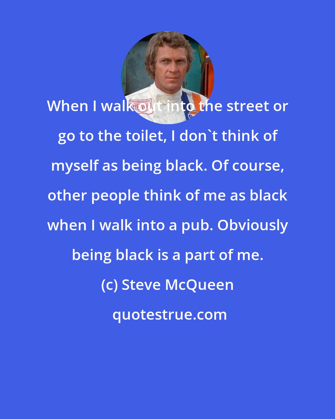 Steve McQueen: When I walk out into the street or go to the toilet, I don't think of myself as being black. Of course, other people think of me as black when I walk into a pub. Obviously being black is a part of me.