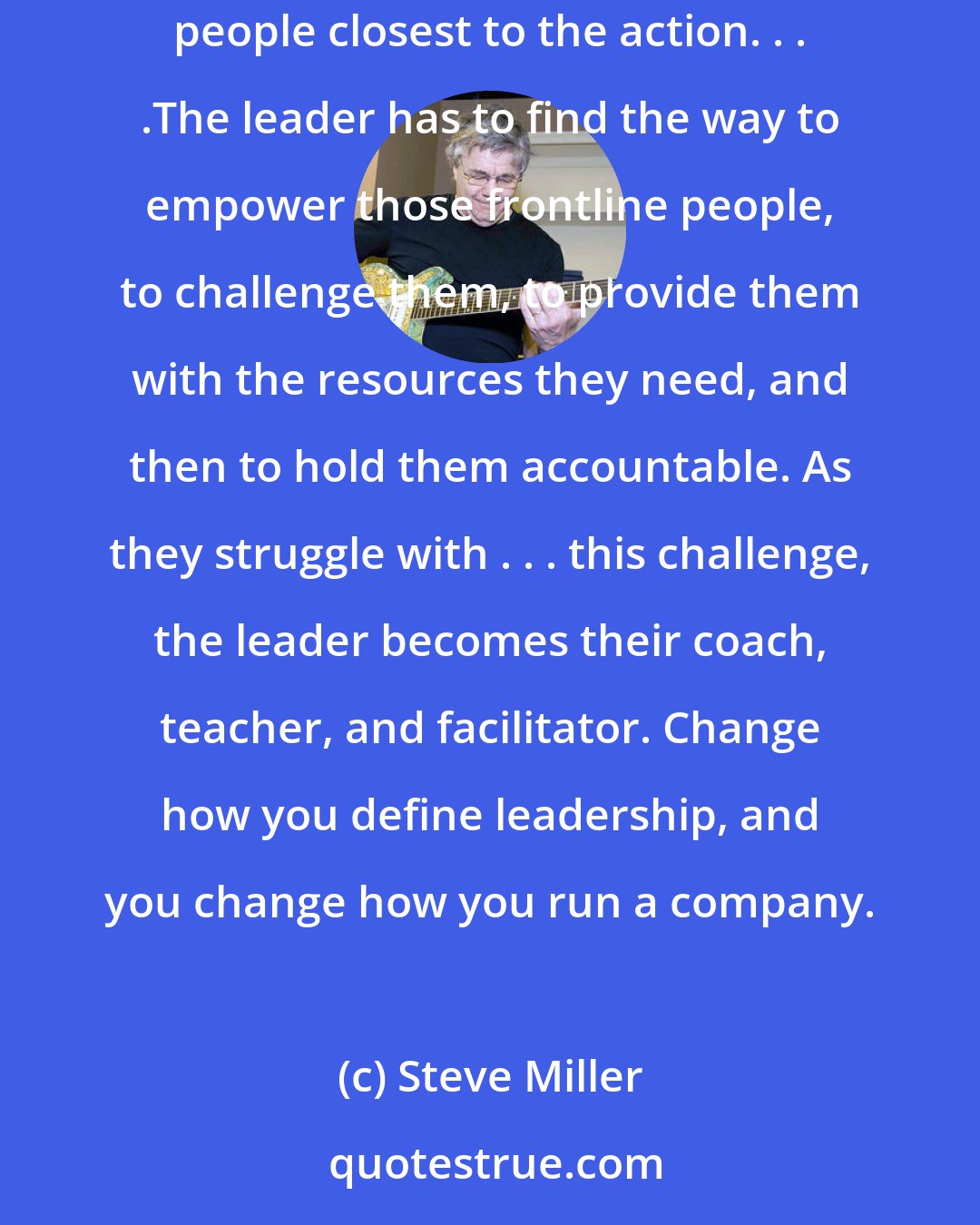 Steve Miller: No leader can possibly have all the answers . . . .The actual solutions about how best to meet the challenges of the moment have to be made by the people closest to the action. . . .The leader has to find the way to empower those frontline people, to challenge them, to provide them with the resources they need, and then to hold them accountable. As they struggle with . . . this challenge, the leader becomes their coach, teacher, and facilitator. Change how you define leadership, and you change how you run a company.