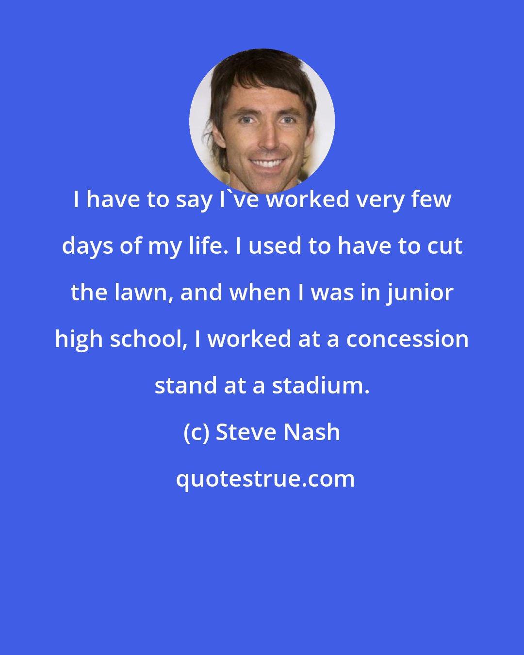 Steve Nash: I have to say I've worked very few days of my life. I used to have to cut the lawn, and when I was in junior high school, I worked at a concession stand at a stadium.