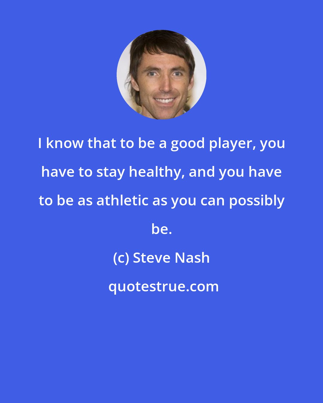 Steve Nash: I know that to be a good player, you have to stay healthy, and you have to be as athletic as you can possibly be.