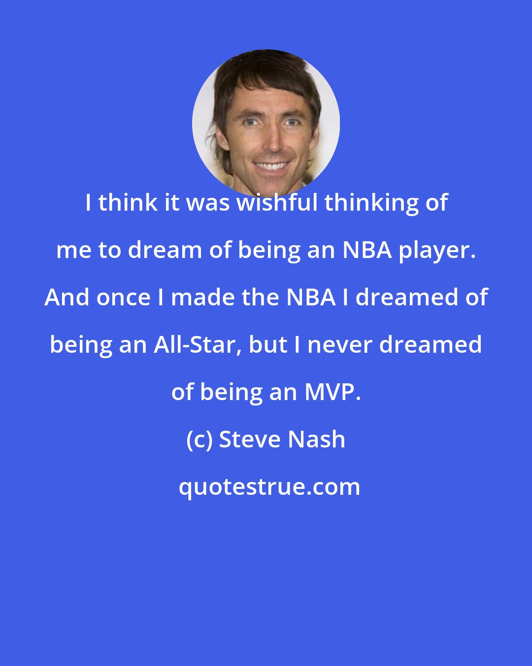 Steve Nash: I think it was wishful thinking of me to dream of being an NBA player. And once I made the NBA I dreamed of being an All-Star, but I never dreamed of being an MVP.