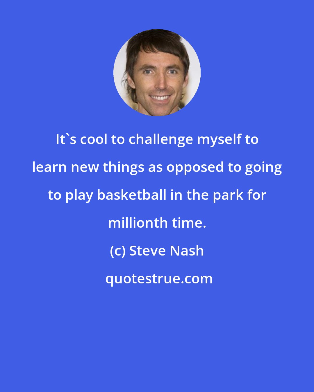 Steve Nash: It's cool to challenge myself to learn new things as opposed to going to play basketball in the park for millionth time.