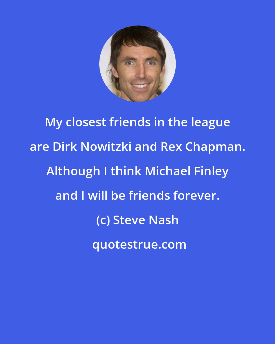 Steve Nash: My closest friends in the league are Dirk Nowitzki and Rex Chapman. Although I think Michael Finley and I will be friends forever.