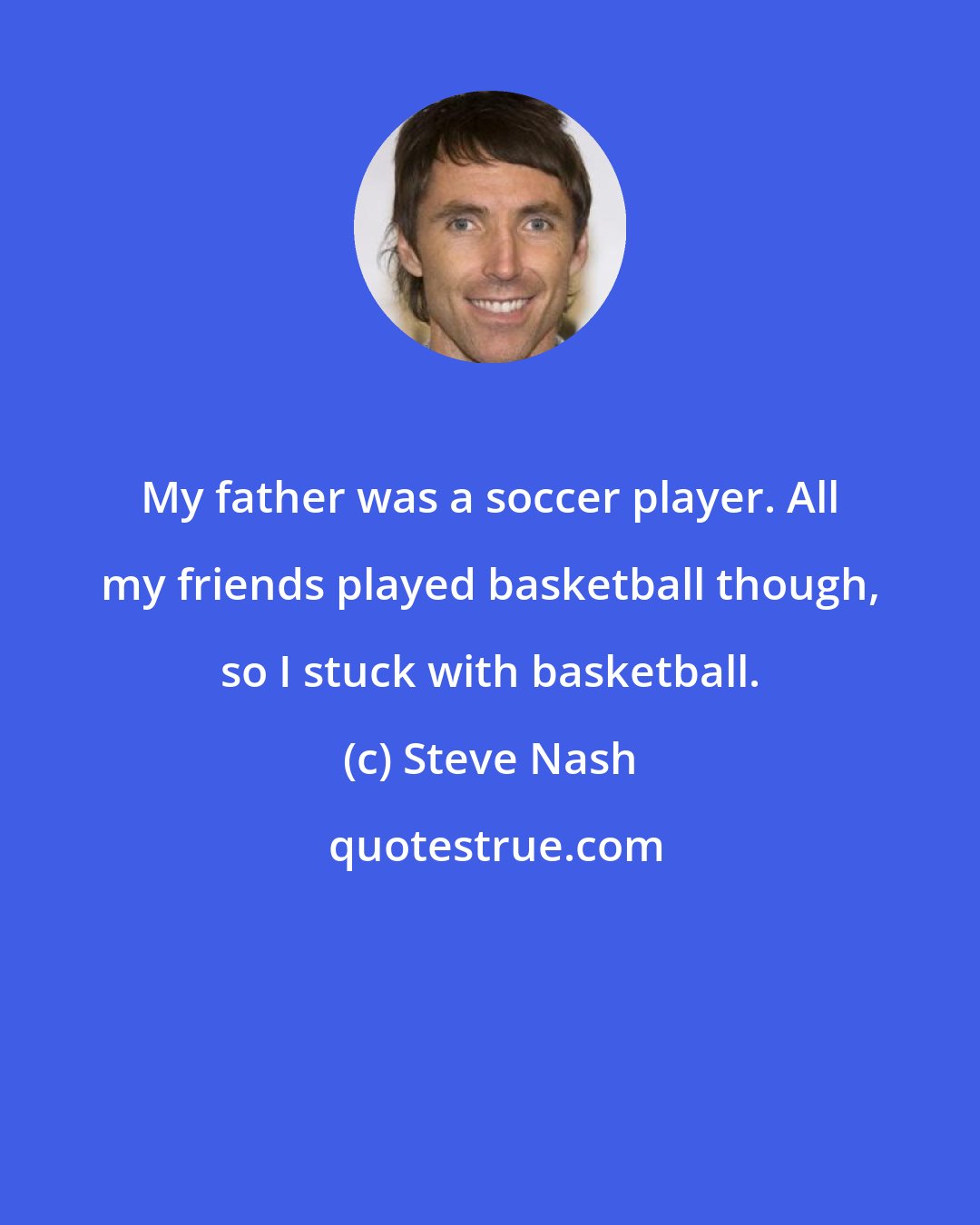 Steve Nash: My father was a soccer player. All my friends played basketball though, so I stuck with basketball.