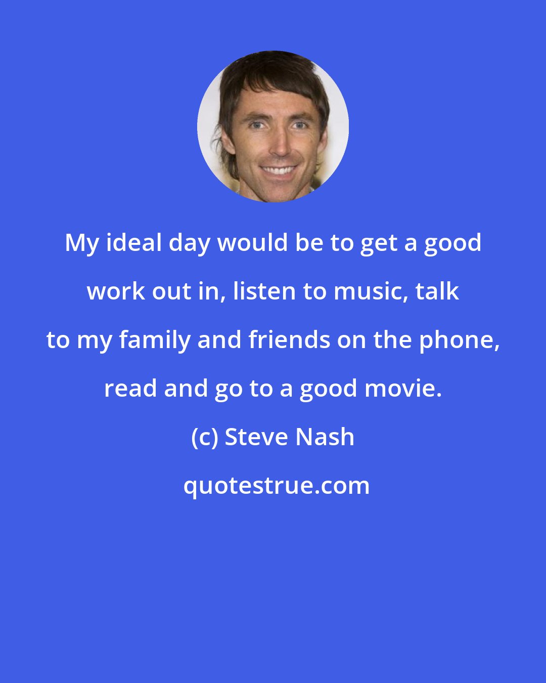 Steve Nash: My ideal day would be to get a good work out in, listen to music, talk to my family and friends on the phone, read and go to a good movie.