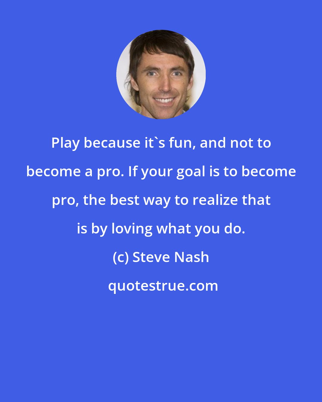 Steve Nash: Play because it's fun, and not to become a pro. If your goal is to become pro, the best way to realize that is by loving what you do.