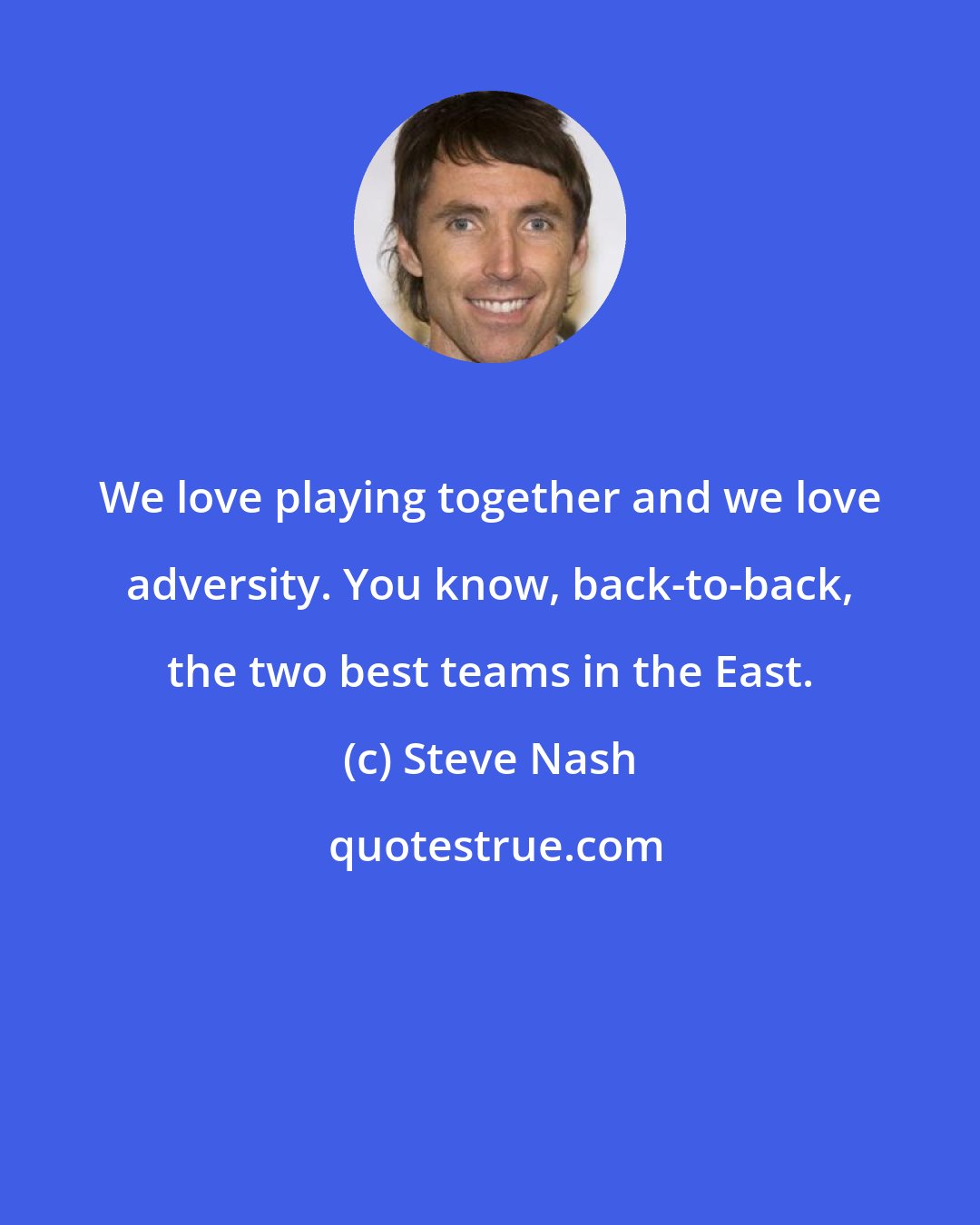 Steve Nash: We love playing together and we love adversity. You know, back-to-back, the two best teams in the East.
