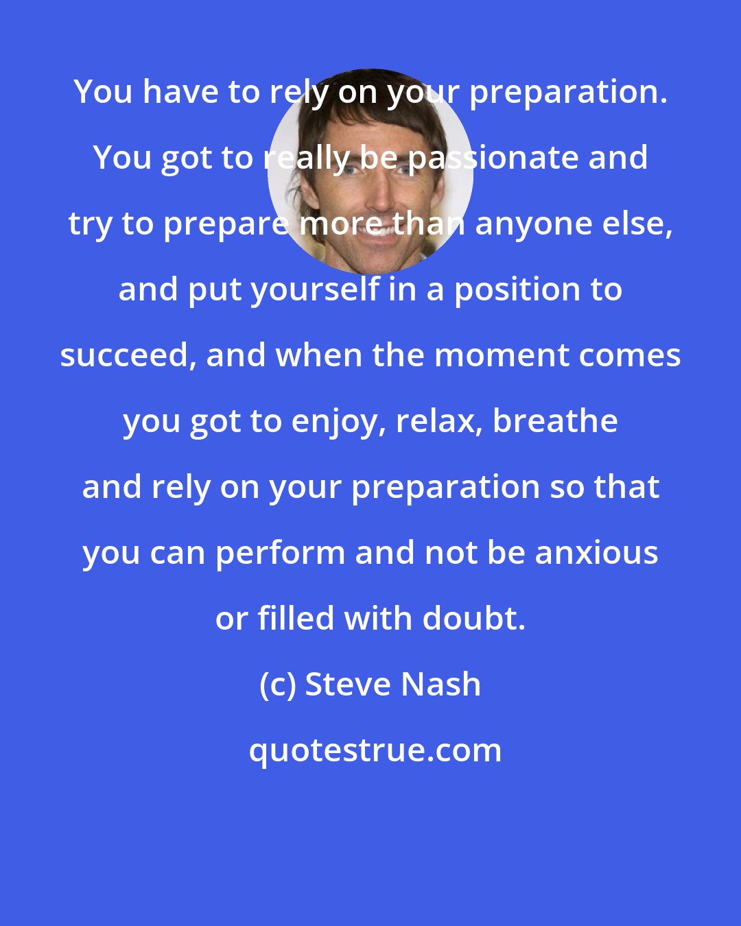 Steve Nash: You have to rely on your preparation. You got to really be passionate and try to prepare more than anyone else, and put yourself in a position to succeed, and when the moment comes you got to enjoy, relax, breathe and rely on your preparation so that you can perform and not be anxious or filled with doubt.