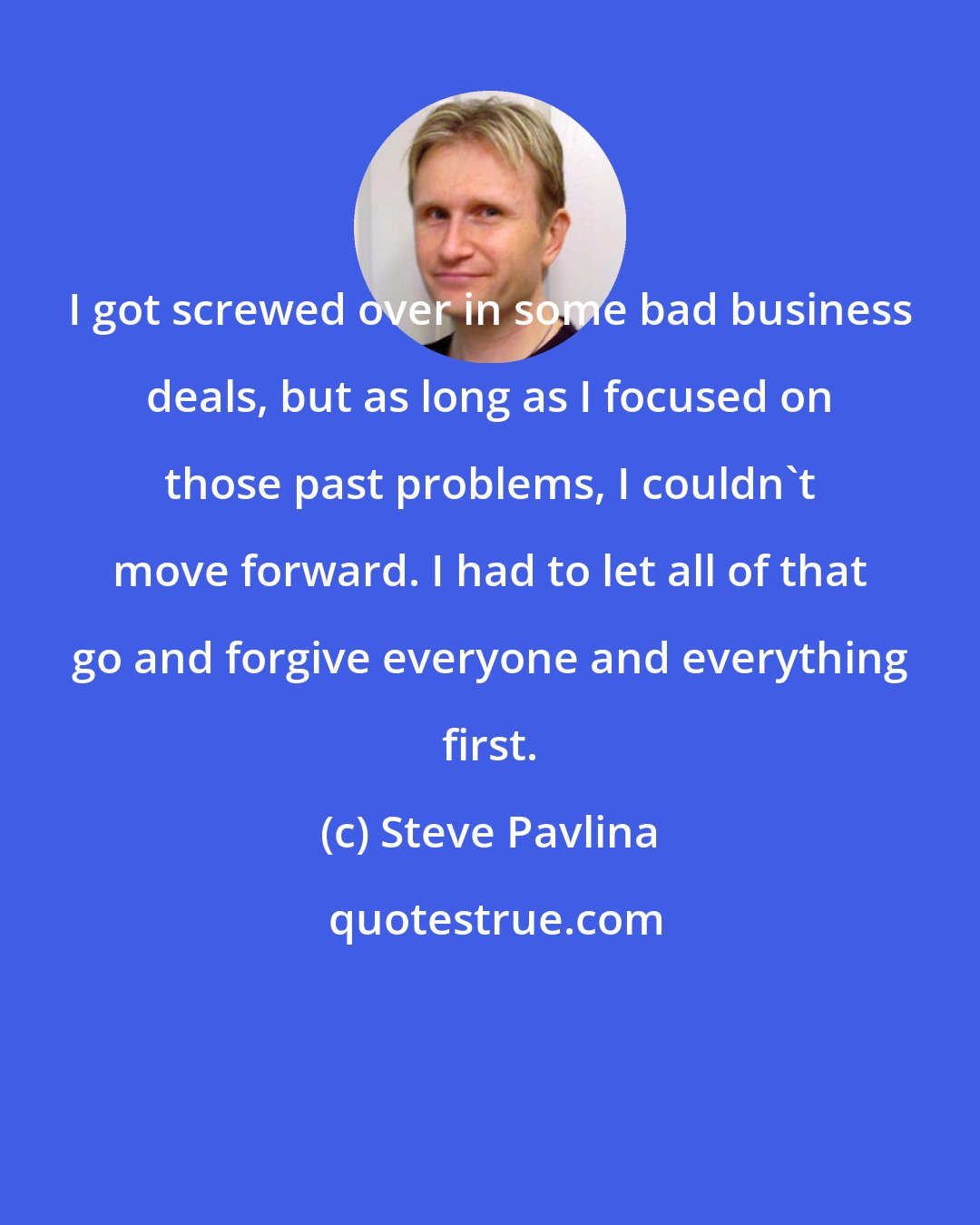 Steve Pavlina: I got screwed over in some bad business deals, but as long as I focused on those past problems, I couldn't move forward. I had to let all of that go and forgive everyone and everything first.