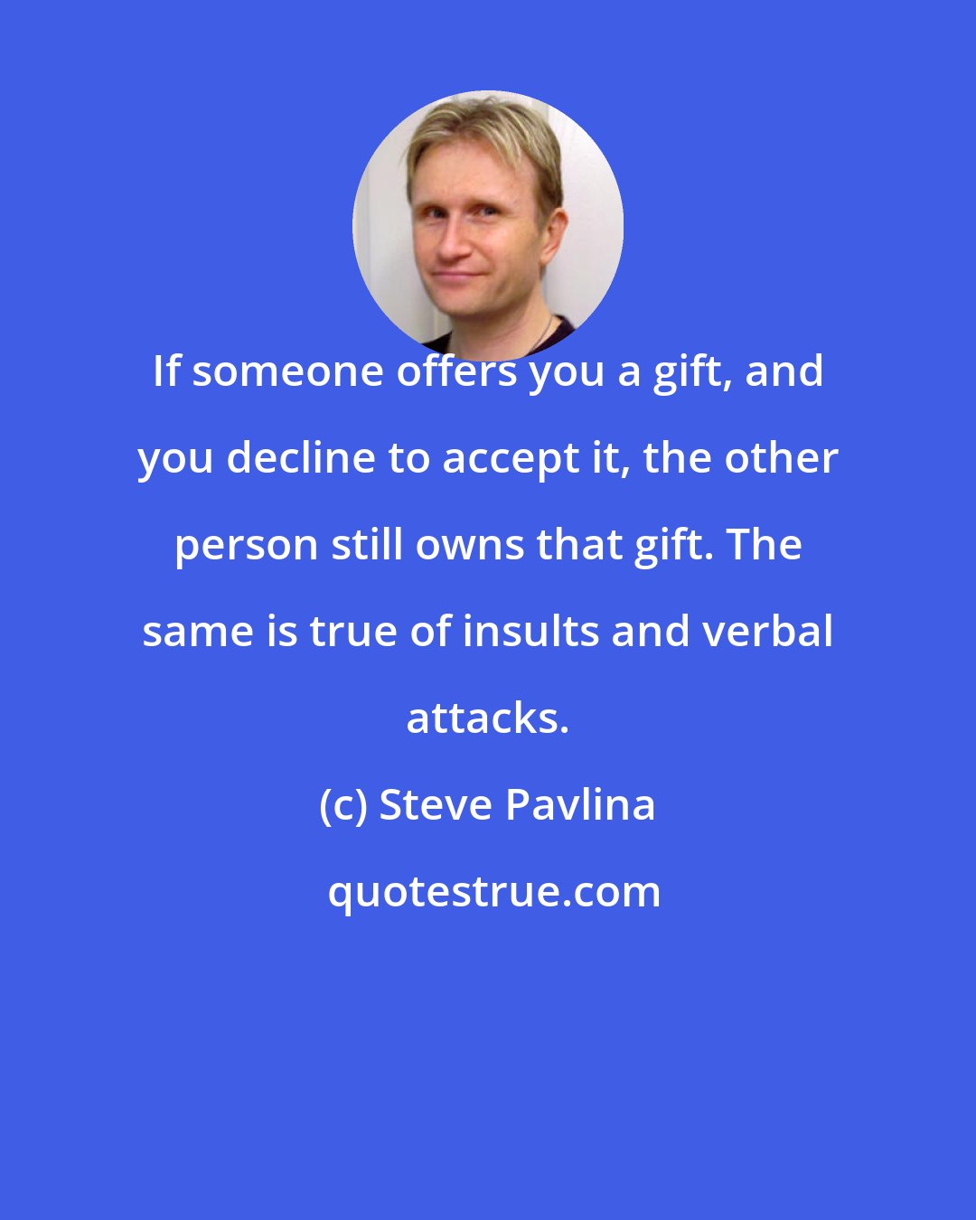 Steve Pavlina: If someone offers you a gift, and you decline to accept it, the other person still owns that gift. The same is true of insults and verbal attacks.