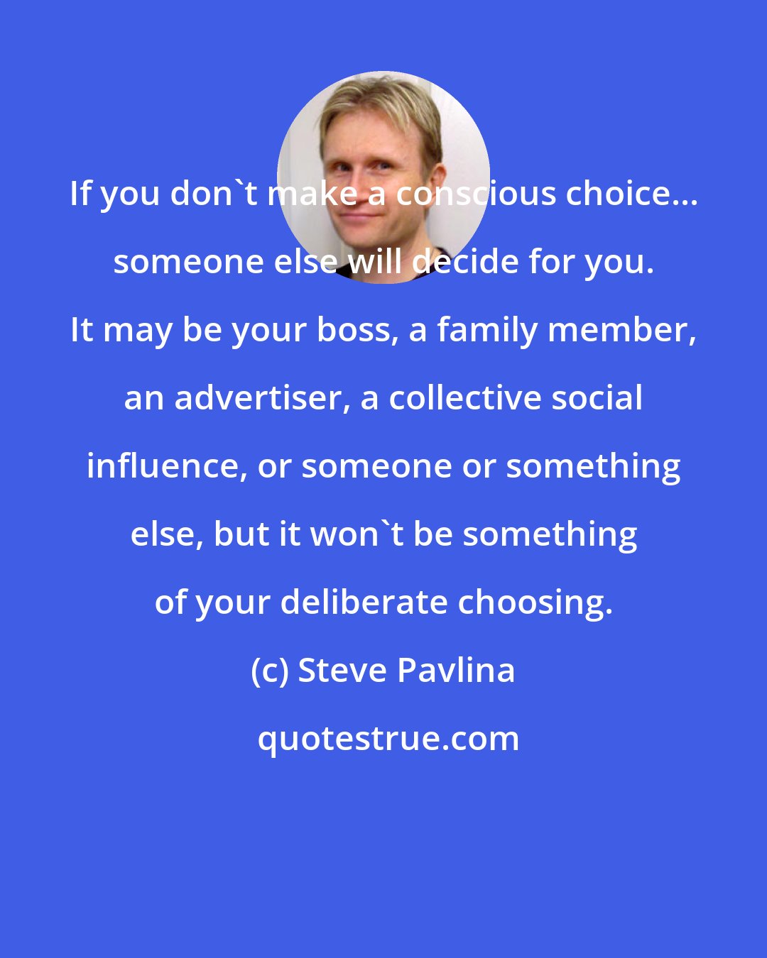 Steve Pavlina: If you don't make a conscious choice... someone else will decide for you. It may be your boss, a family member, an advertiser, a collective social influence, or someone or something else, but it won't be something of your deliberate choosing.