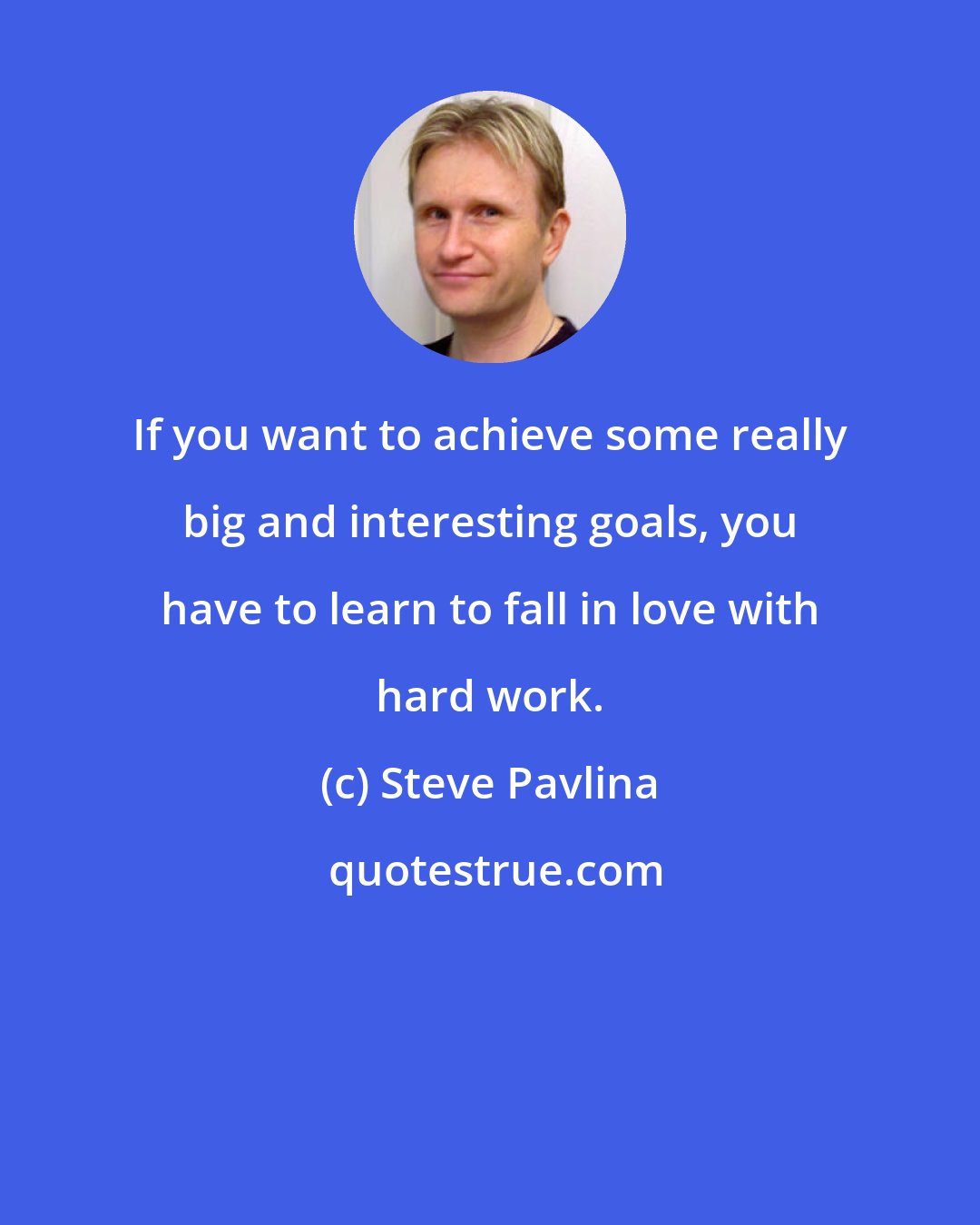 Steve Pavlina: If you want to achieve some really big and interesting goals, you have to learn to fall in love with hard work.