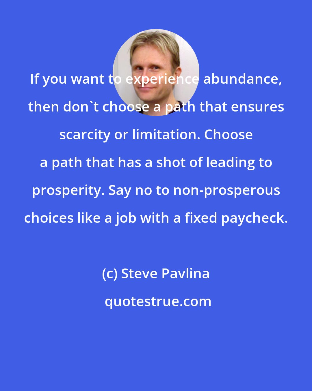 Steve Pavlina: If you want to experience abundance, then don't choose a path that ensures scarcity or limitation. Choose a path that has a shot of leading to prosperity. Say no to non-prosperous choices like a job with a fixed paycheck.