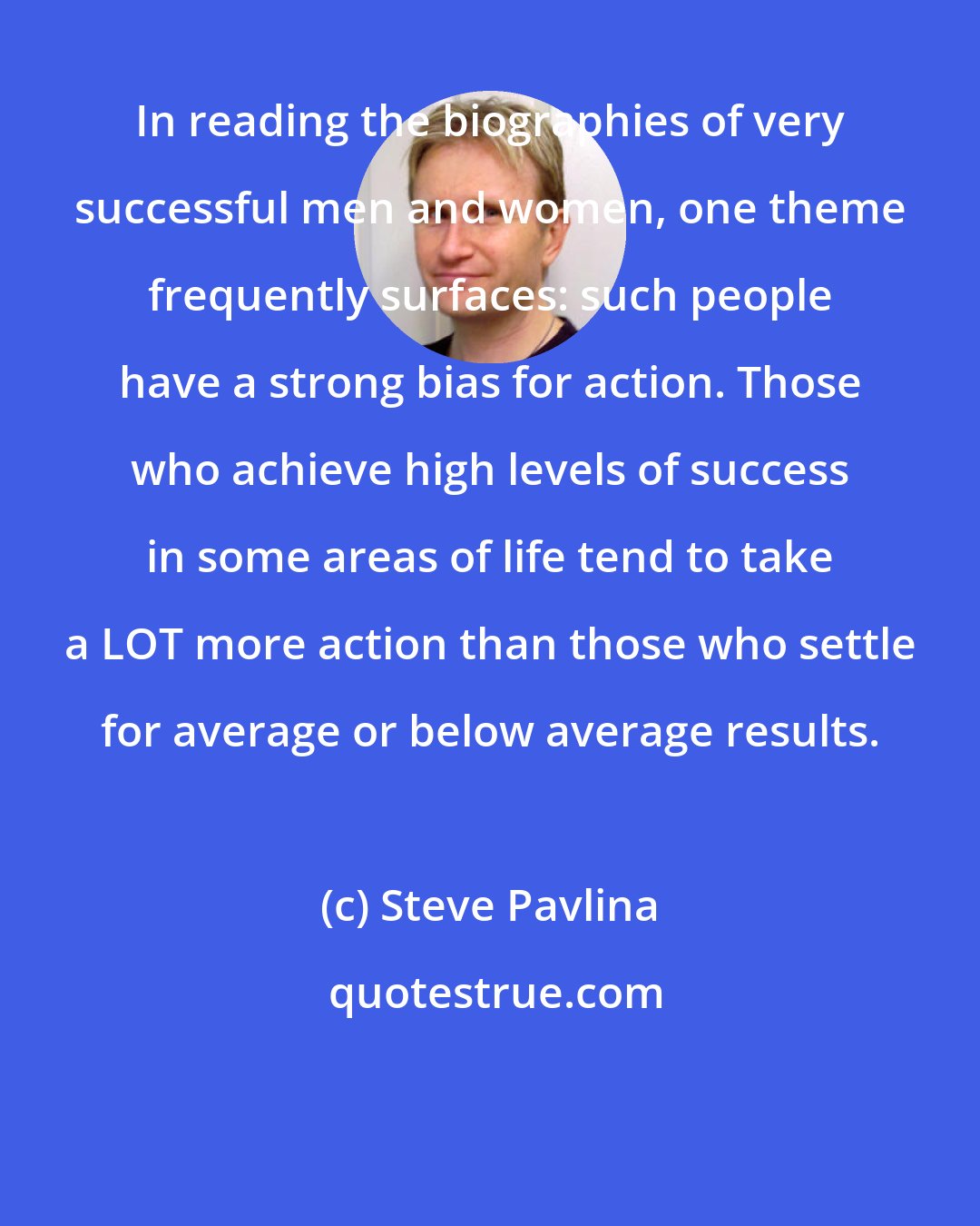 Steve Pavlina: In reading the biographies of very successful men and women, one theme frequently surfaces: such people have a strong bias for action. Those who achieve high levels of success in some areas of life tend to take a LOT more action than those who settle for average or below average results.