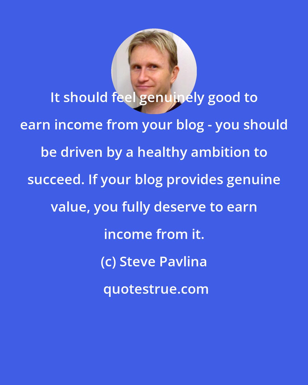 Steve Pavlina: It should feel genuinely good to earn income from your blog - you should be driven by a healthy ambition to succeed. If your blog provides genuine value, you fully deserve to earn income from it.