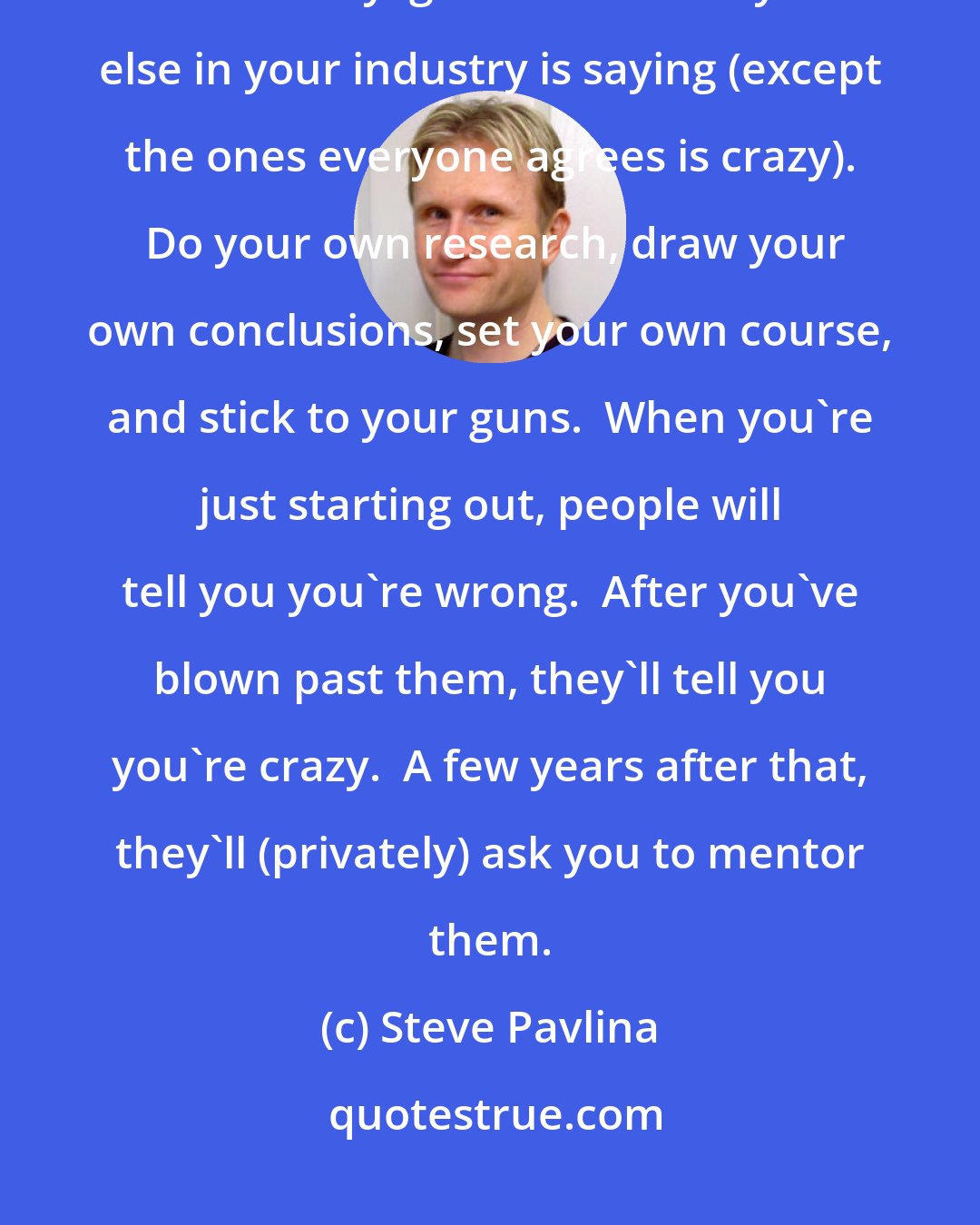 Steve Pavlina: Think for yourself.  Unplug yourself from follow-the-follower groupthink, and virtually ignore what everyone else in your industry is saying (except the ones everyone agrees is crazy).  Do your own research, draw your own conclusions, set your own course, and stick to your guns.  When you're just starting out, people will tell you you're wrong.  After you've blown past them, they'll tell you you're crazy.  A few years after that, they'll (privately) ask you to mentor them.