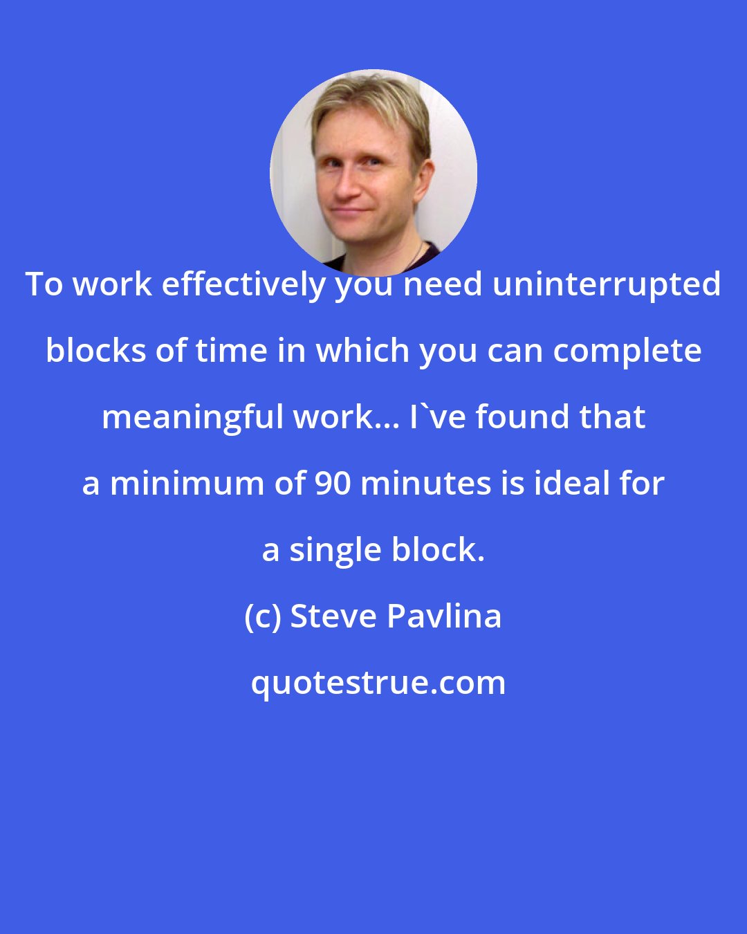 Steve Pavlina: To work effectively you need uninterrupted blocks of time in which you can complete meaningful work... I've found that a minimum of 90 minutes is ideal for a single block.