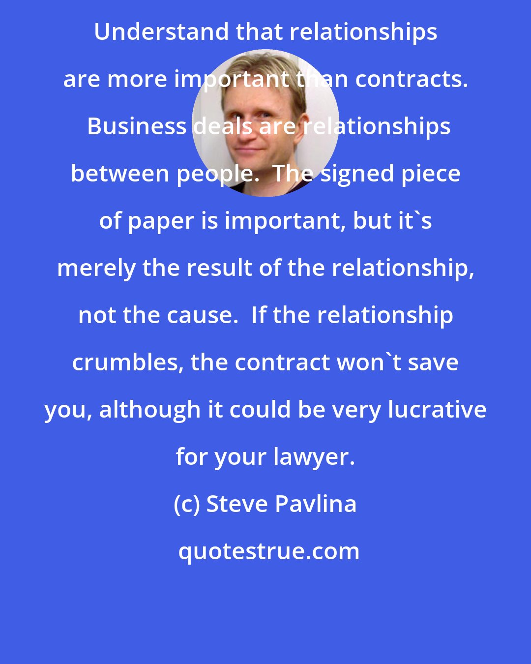 Steve Pavlina: Understand that relationships are more important than contracts.  Business deals are relationships between people.  The signed piece of paper is important, but it's merely the result of the relationship, not the cause.  If the relationship crumbles, the contract won't save you, although it could be very lucrative for your lawyer.