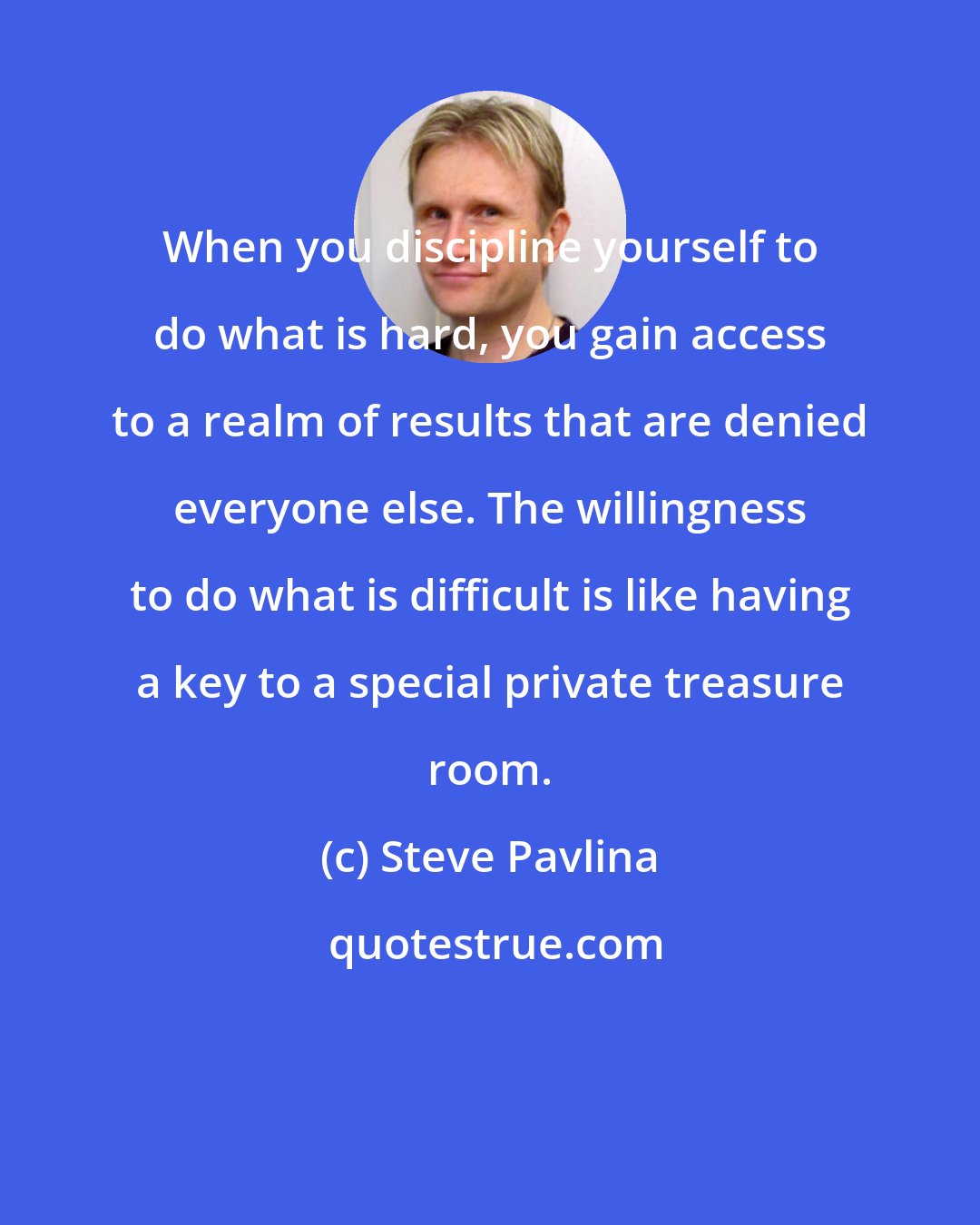 Steve Pavlina: When you discipline yourself to do what is hard, you gain access to a realm of results that are denied everyone else. The willingness to do what is difficult is like having a key to a special private treasure room.