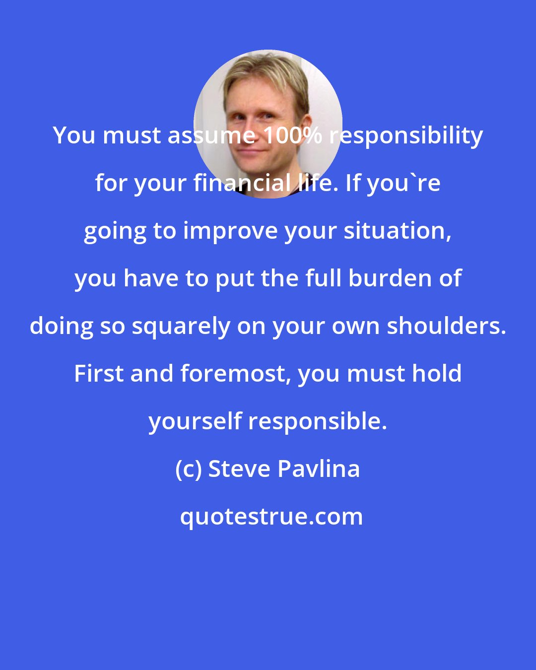 Steve Pavlina: You must assume 100% responsibility for your financial life. If you're going to improve your situation, you have to put the full burden of doing so squarely on your own shoulders. First and foremost, you must hold yourself responsible.