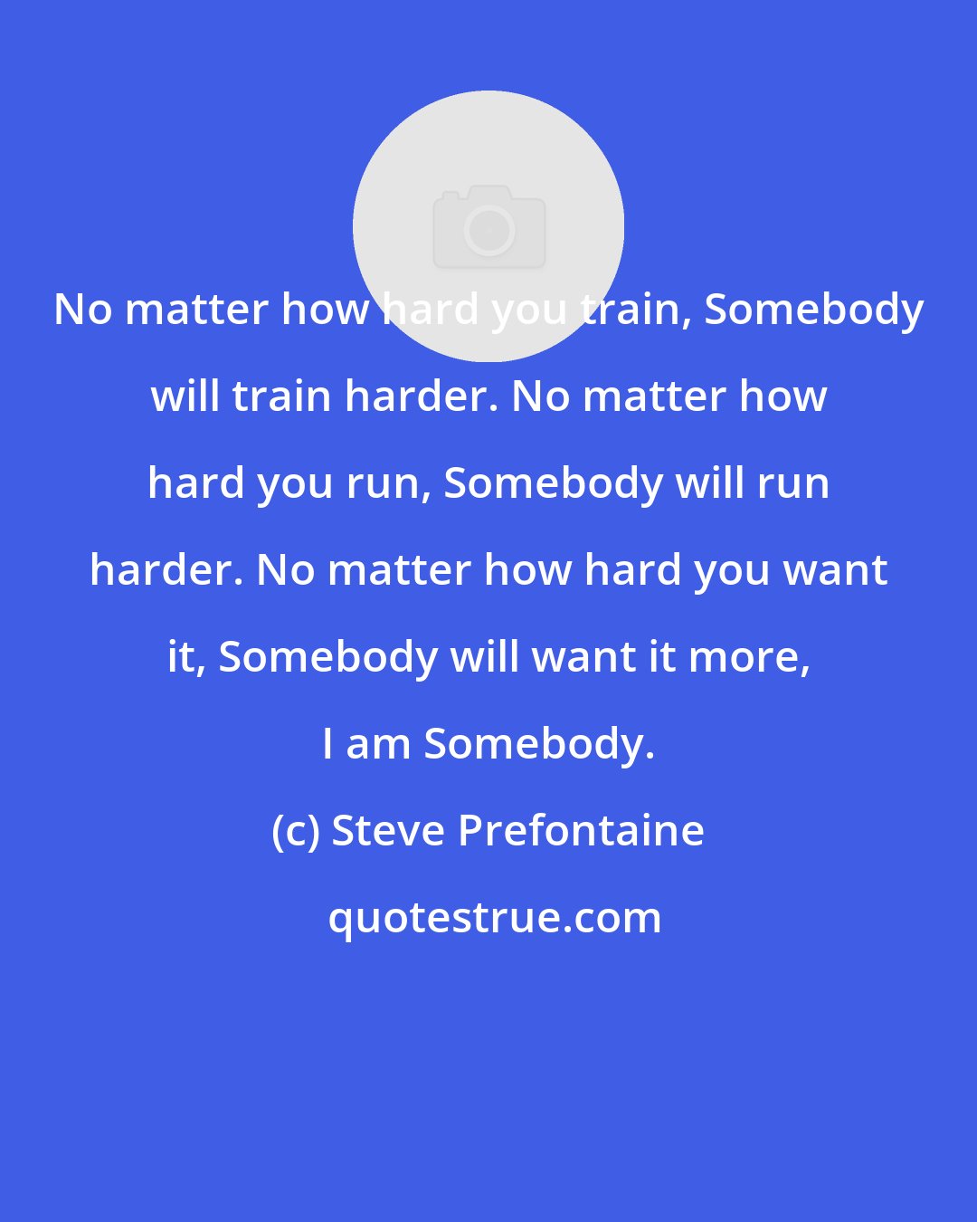 Steve Prefontaine: No matter how hard you train, Somebody will train harder. No matter how hard you run, Somebody will run harder. No matter how hard you want it, Somebody will want it more, I am Somebody.