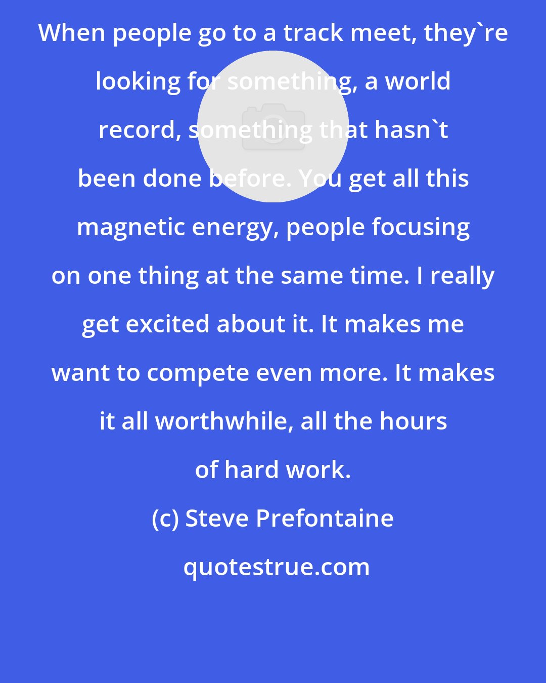Steve Prefontaine: When people go to a track meet, they're looking for something, a world record, something that hasn't been done before. You get all this magnetic energy, people focusing on one thing at the same time. I really get excited about it. It makes me want to compete even more. It makes it all worthwhile, all the hours of hard work.